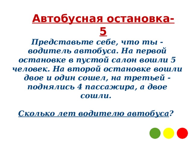 Автобусная остановка-5 Представьте себе, что ты - водитель автобуса. На первой остановке в пустой салон вошли 5 человек. На второй остановке вошли двое и один сошел, на третьей - поднялись 4 пассажира, а двое сошли.   Сколько лет водителю автобуса ?  