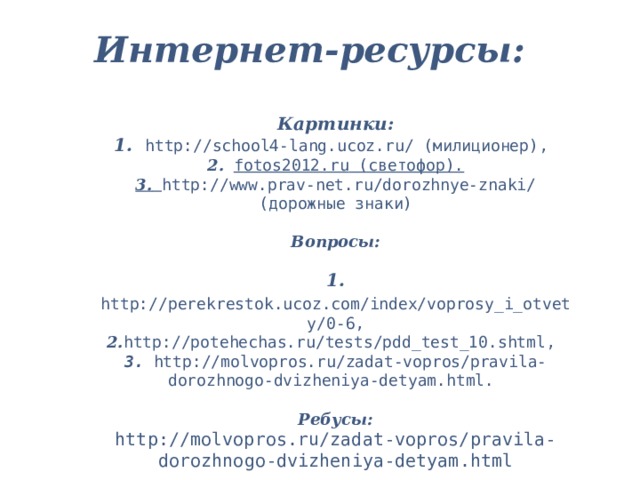 Интернет-ресурсы:   Картинки:  1. http://school4-lang.ucoz.ru/ (милиционер),  2.  fotos2012.ru (светофор).  3.  http://www.prav-net.ru/dorozhnye-znaki/ (дорожные знаки)   Вопросы:  1.  http://perekrestok.ucoz.com/index/voprosy_i_otvety/0-6 , 2. http://potehechas.ru/tests/pdd_test_10.shtml ,  3.  http://molvopros.ru/zadat-vopros/pravila-dorozhnogo-dvizheniya-detyam.html .   Ребусы:  http://molvopros.ru/zadat-vopros/pravila-dorozhnogo-dvizheniya-detyam.html 