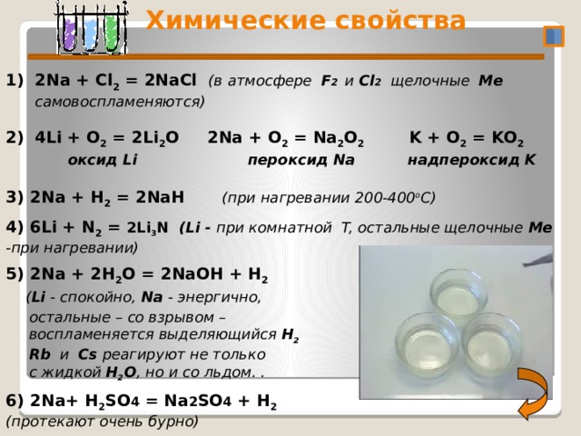  Химические свойства 2/16/20 2Na + Cl 2 = 2NaCl (в атмосфере F 2 и Cl 2 щелочные Me самовоспламеняются)   4Li + O 2 = 2Li 2 O 2Na + O 2 = Na 2 O 2 K + O 2 = KO 2   оксид Li пероксид Na  надпероксид K  3) 2Na + Н 2 = 2NaН  (при нагревании 200-400 o C) 4) 6Li + N 2 = 2Li 3 N (Li - при комнатной T, остальные щелочные Me -при нагревании)  5) 2Na + 2Н 2 О = 2NaОН + Н 2  ( Li - спокойно, Na - энергично,  остальные – со взрывом –  воспламеняется выделяющийся Н 2  Rb и Cs реагируют не только  с жидкой Н 2 О , но и со льдом. .  6) 2Na+ Н 2 SО 4 = Na 2 SО 4 + Н 2 (протекают очень бурно)   4 