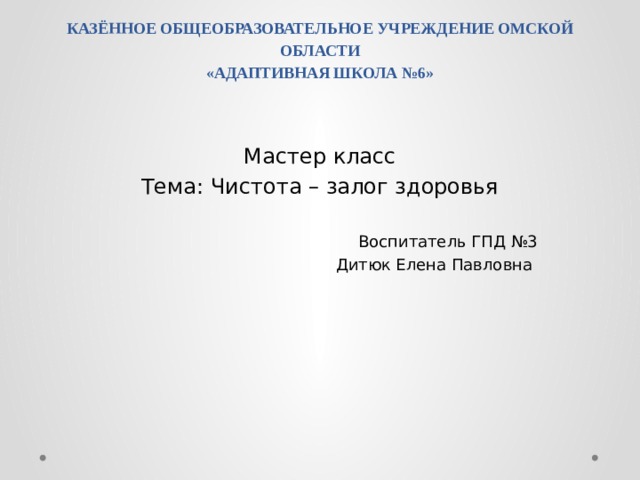 КАЗЁННОЕ ОБЩЕОБРАЗОВАТЕЛЬНОЕ УЧРЕЖДЕНИЕ ОМСКОЙ ОБЛАСТИ  «АДАПТИВНАЯ ШКОЛА №6»   Мастер класс Тема: Чистота – залог здоровья Воспитатель ГПД №3 Дитюк Елена Павловна 