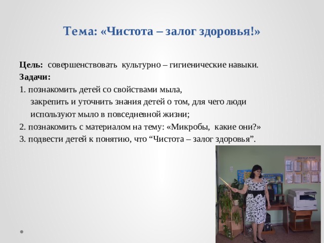 Тема: «Чистота – залог здоровья!»   Цель: совершенствовать культурно – гигиенические навыки. Задачи: 1. познакомить детей со свойствами мыла,  закрепить и уточнить знания детей о том, для чего люди  используют мыло в повседневной жизни; 2. познакомить с материалом на тему: «Микробы, какие они?» 3. подвести детей к понятию, что “Чистота – залог здоровья”. 