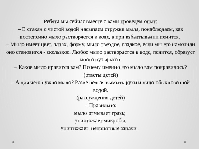  Ребята мы сейчас вместе с вами проведем опыт:  – В стакан с чистой водой насыпаем стружки мыла, понаблюдаем, как постепенно мыло растворяется в воде, а при взбалтывании пенится.  – Мыло имеет цвет, запах, форму, мыло твердое, гладкое, если мы его намочили оно становится - скользкое. Любое мыло растворяется в воде, пенится, образует много пузырьков.  – Какое мыло нравится вам? Почему именно это мыло вам понравилось?  (ответы детей)  – А для чего нужно мыло? Разве нельзя вымыть руки и лицо обыкновенной водой.  (рассуждения детей)  – Правильно:  мыло отмывает грязь;  уничтожает микробы;  уничтожает неприятные запахи.   