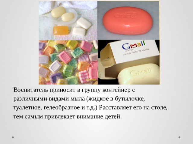 Воспитатель приносит в группу контейнер с различными видами мыла (жидкое в бутылочке, туалетное, гелеобразное и т.д.) Расставляет его на столе, тем самым привлекает внимание детей. 