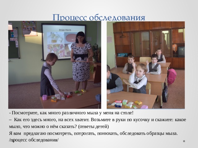 Процесс обследования - Посмотрите, как много различного мыла у меня на столе! – Как его здесь много, на всех хватит. Возьмите в руки по кусочку и скажите: какое мыло, что можно о нём сказать? (ответы детей) Я вам предлагаю посмотреть, потрогать, понюхать, обследовать образцы мыла. /процесс обследования/ 