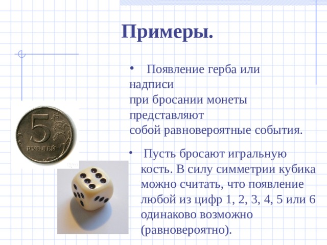 Примеры.  Появление герба или надписи при бросании монеты представляют собой равновероятные события.  Пусть бросают игральную кость. В силу симметрии кубика можно считать, что появление любой из цифр 1, 2, 3, 4, 5 или 6 одинаково возможно (равновероятно). 