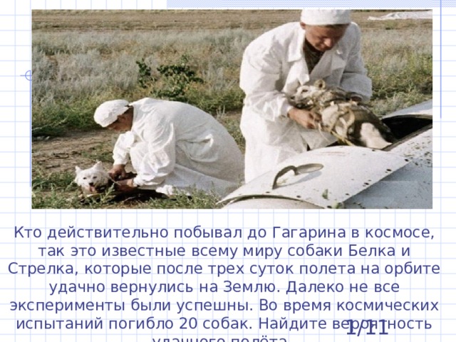 1 . Кто действительно побывал до Гагарина в космосе, так это известные всему миру собаки Белка и Стрелка, которые после трех суток полета на орбите удачно вернулись на Землю. Далеко не все эксперименты были успешны. Во время космических испытаний погибло 20 собак. Найдите вероятность удачного полёта.  1/11 