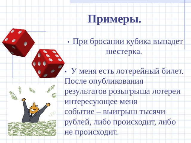 Примеры. • При бросании кубика выпадет шестерка. •  У меня есть лотерейный билет. После опубликования результатов розыгрыша лотереи интересующее меня событие – выигрыш тысячи рублей, либо происходит, либо не происходит. 