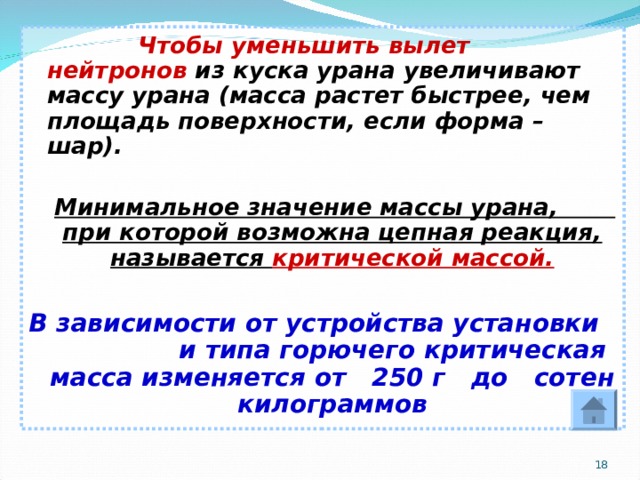  Чтобы уменьшить вылет нейтронов из куска урана увеличивают массу урана (масса растет быстрее, чем площадь поверхности, если форма – шар).   Минимальное значение массы урана, при которой возможна цепная реакция, называется критической массой.  В зависимости от устройства установки и типа горючего критическая масса изменяется от 250 г до сотен килограммов  