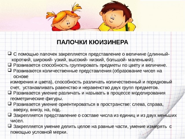 ПАЛОЧКИ КЮИЗИНЕРА  С помощью палочек закрепляется представление о величине (длинный-  короткий, широкий- узкий, высокий- низкий, большой- маленький). Развивается способность группировать предметы по цвету и величине. Развиваются количественные представления (образование чисел на основе  измерения и цвета), способность различать количественный и порядковый  счет, устанавливать равенство и неравенство двух групп предметов. Развивается умение различать и называть в процессе моделирования  геометрические фигуры. Развивается умение ориентироваться в пространстве: слева, справа, вверху, внизу, на, под. Закрепляется представление о составе числа из единиц и из двух меньших  чисел. Закрепляется умение делить целое на равные части, умение измерять с  помощью условной мерки. 