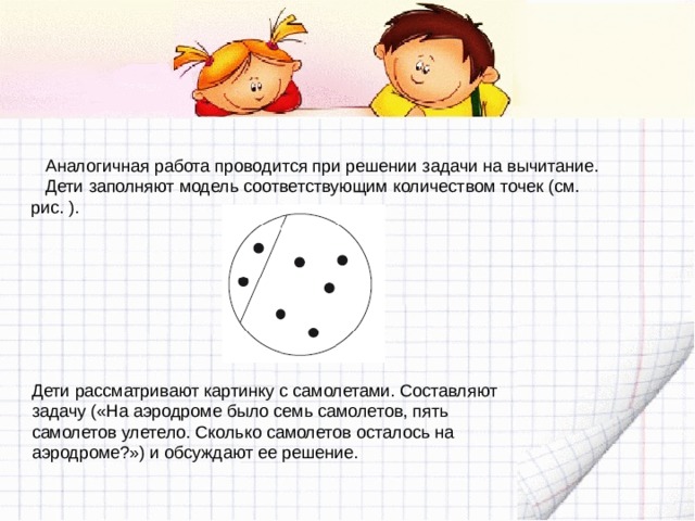 Аналогичная работа проводится при решении задачи на вычитание. Дети заполняют модель соответствующим количеством точек (см. рис. ). Дети рассматривают картинку с самолетами. Составляют задачу («На аэродроме было семь самолетов, пять самолетов улетело. Сколько самолетов осталось на аэродроме?») и обсуждают ее решение. 