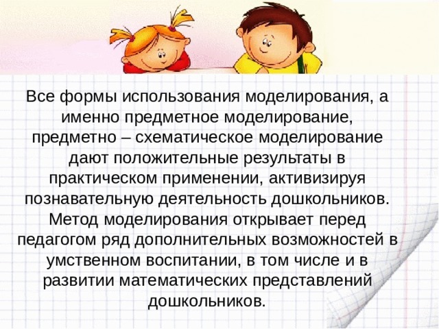 Все формы использования моделирования, а именно предметное моделирование, предметно – схематическое моделирование дают положительные результаты в практическом применении, активизируя познавательную деятельность дошкольников. Метод моделирования открывает перед педагогом ряд дополнительных возможностей в умственном воспитании, в том числе и в развитии математических представлений дошкольников. 