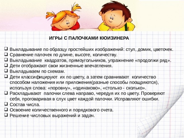 ИГРЫ С ПАЛОЧКАМИ КЮИЗИНЕРА  Выкладывание по образцу простейших изображений: стул, домик, цветочек. Сравнение палочек по длине, высоте, количеству. Выкладывание квадратов, прямоугольников, упражнение «продолжи ряд». Дети отображают свои жизненные впечатления. Выкладываем по схемам. Дети классифицируют их по цвету, а затем сравнивают количество способом наложения или приложения(разные способы поощряются), используя слова: «поровну», «одинаково», «столько - сколько». Раскладывают палочки слева направо, чередуя их по цвету. Проверяют себя, проговаривая в слух цвет каждой палочки. Исправляют ошибки. Состав числа. Освоение количественного и порядкового счета. Решение числовых выражений и задач. 