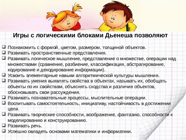 Игры с логическими блоками Дьенеша позволяют Познакомить с формой, цветом, размером, толщиной объектов. Развивать пространственные представления. Развивать логическое мышление, представление о множестве, операции над множествами (сравнение, разбиение, классификация, абстрагирование, кодирование и декодирование информации). Усвоить элементарные навыки алгоритмической культуры мышления. Развивать умения выявлять свойства в объектах, называть их, обобщать объекты по их свойствам, объяснять сходства и различия объектов, обосновывать свои рассуждения. Развивать познавательные процессы, мыслительные операции. Воспитывать самостоятельность, инициативу, настойчивость в достижении цели. Развивать творческие способности, воображение, фантазию, способности к моделированию и конструированию. Развивать речь. Успешно овладеть основами математики и информатики. 
