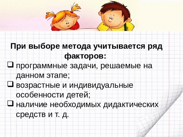 При выборе метода учитывается ряд факторов: программные задачи, решаемые на данном этапе; возрастные и индивидуальные особенности детей; наличие необходимых дидактических средств и т. д. 
