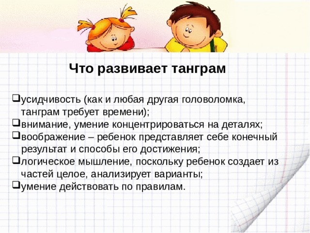 Что развивает танграм  усидчивость (как и любая другая головоломка, танграм требует времени); внимание, умение концентрироваться на деталях; воображение – ребенок представляет себе конечный результат и способы его достижения; логическое мышление, поскольку ребенок создает из частей целое, анализирует варианты; умение действовать по правилам. 