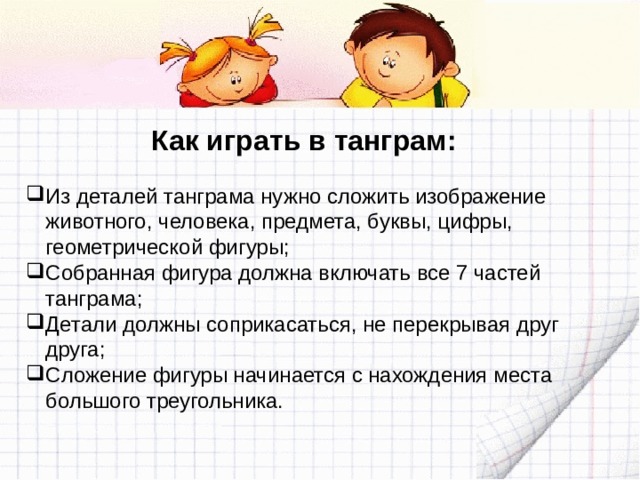Как играть в танграм: Из деталей танграма нужно сложить изображение животного, человека, предмета, буквы, цифры, геометрической фигуры; Собранная фигура должна включать все 7 частей танграма; Детали должны соприкасаться, не перекрывая друг друга; Сложение фигуры начинается с нахождения места большого треугольника. 