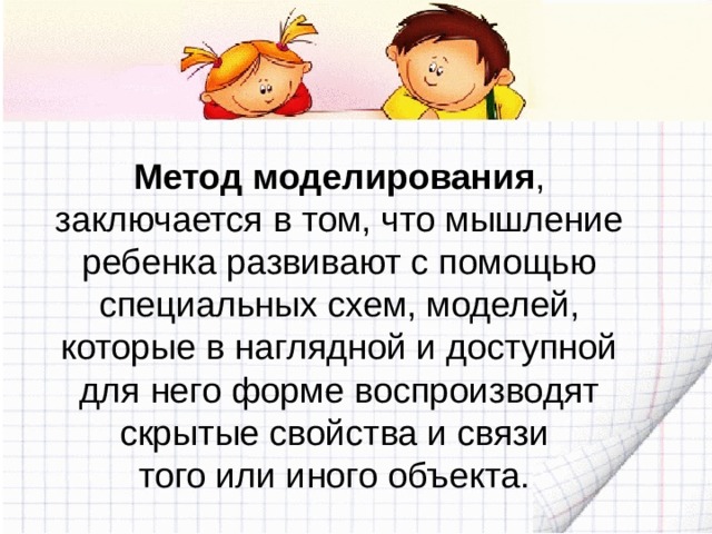 Метод моделирования , заключается в том, что мышление ребенка развивают с помощью специальных схем, моделей, которые в наглядной и доступной для него форме воспроизводят скрытые свойства и связи того или иного объекта. 
