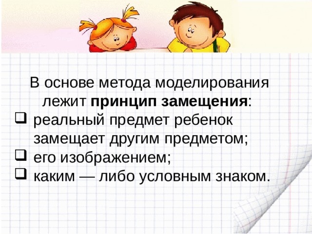 В основе метода моделирования лежит принцип замещения : реальный предмет ребенок замещает другим предметом; его изображением; каким — либо условным знаком. 
