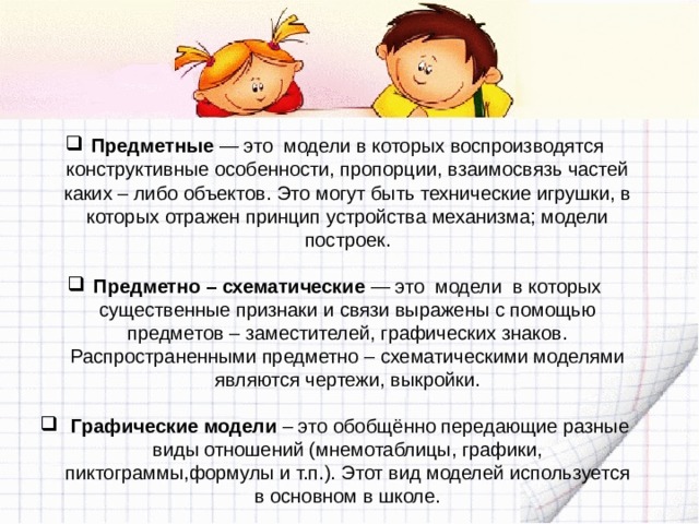 Предметные — это модели в которых воспроизводятся конструктивные особенности, пропорции, взаимосвязь частей каких – либо объектов. Это могут быть технические игрушки, в которых отражен принцип устройства механизма; модели построек.   Предметно – схематические — это модели в которых существенные признаки и связи выражены с помощью предметов – заместителей, графических знаков. Распространенными предметно – схематическими моделями являются чертежи, выкройки.  Графические модели – это обобщённо передающие разные виды отношений (мнемотаблицы, графики, пиктограммы,формулы и т.п.). Этот вид моделей используется в основном в школе. 