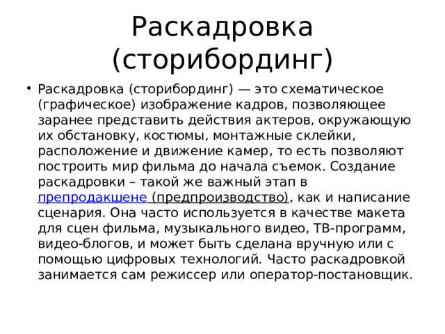 Раскадровка (сторибординг) Раскадровка (сторибординг) — это схематическое (графическое) изображение кадров, позволяющее заранее представить действия актеров, окружающую их обстановку, костюмы, монтажные склейки, расположение и движение камер, то есть позволяют построить мир фильма до начала съемок. Создание раскадровки – такой же важный этап в  препродакшене (предпроизводство) , как и написание сценария. Она часто используется в качестве макета для сцен фильма, музыкального видео, ТВ-программ, видео-блогов, и может быть сделана вручную или с помощью цифровых технологий. Часто раскадровкой занимается сам режиссер или оператор-постановщик. 