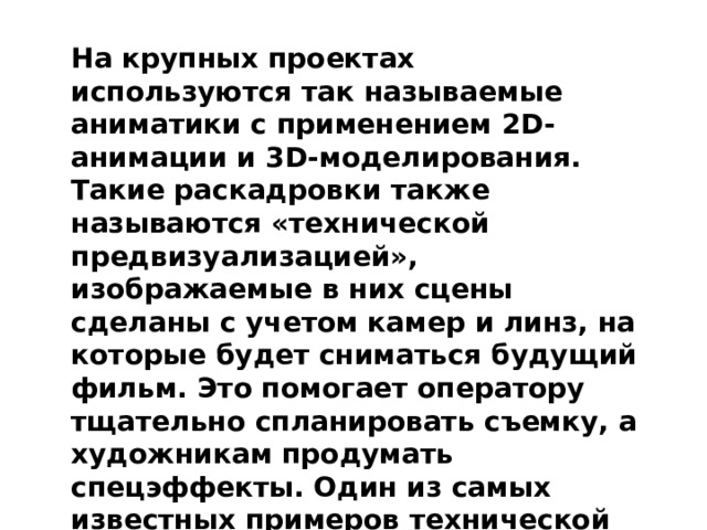 На крупных проектах используются так называемые аниматики с применением 2D-анимации и 3D-моделирования. Такие раскадровки также называются «технической предвизуализацией», изображаемые в них сцены сделаны с учетом камер и линз, на которые будет сниматься будущий фильм. Это помогает оператору тщательно спланировать съемку, а художникам продумать спецэффекты. Один из самых известных примеров технической предвизуализации – забавная сцена из фильма «Темный рыцарь: Возрождение легенды». 