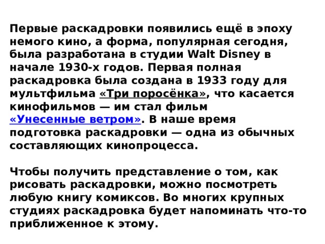 Первые раскадровки появились ещё в эпоху немого кино, а форма, популярная сегодня, была разработана в студии Walt Disney в начале 1930-х годов. Первая полная раскадровка была создана в 1933 году для мультфильма  «Три поросёнка» , что касается кинофильмов — им стал фильм  «Унесенные ветром» . В наше время подготовка раскадровки — одна из обычных составляющих кинопроцесса.  Чтобы получить представление о том, как рисовать раскадровки, можно посмотреть любую книгу комиксов. Во многих крупных студиях раскадровка будет напоминать что-то приближенное к этому. 
