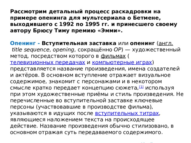 Рассмотрим детальный процесс раскадровки на примере опенинга для мультсериала о Бетмене, выходившего с 1992 по 1995 гг. и принесшего своему автору Брюсу Тиму премию «Эмми».  Опенинг - Вступительная заставка  или  опенинг  ( англ.   title sequence, opening , сокращённо  OP ) — художественный метод, посредством которого в  фильмах  ( телевизионных передачах  и  компьютерные играх ) представляется название произведения, имена создателей и актёров. В основном вступление отражает визуальное содержимое, знакомит с персонажами и в некотором смысле кратко передает концепцию сюжета, [1]  используя при этом художественные приёмы и стиль произведения. Не перечисленные во вступительной заставке ключевые персоны (участвовавшие в производстве фильма), указываются в идущих после  вступительных титрах , являющиеся наложением текста на происходящее действие. Название произведения обычно стилизовано, в основном отражая суть передаваемого содержимого.  Из Векипедии 