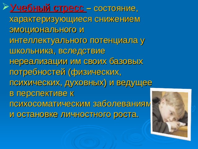 Учебный стресс – состояние, характеризующиеся снижением эмоционального и интеллектуального потенциала у школьника, вследствие нереализации им своих базовых потребностей (физических, психических, духовных) и ведущее в перспективе к психосоматическим заболеваниям и остановке личностного роста.  