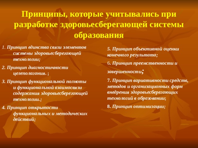 Принципы, которые учитывались при разработке здоровьесберегающей системы образования 1. Принцип единства связи элементов системы здоровьесберегающей технологии; 2. Принцип диагностичности целеполагания . ; 3. Принцип функциональной полноты и функциональной взаимосвязи содержания здоровьесберегающей технологии.; 4. Принцип открытости функциональных и методических действий; 5. Принцип  объективной оценки конечного результата; 6 . Принцип преемственности и завершенности ; 7. Принцип вариативности средств, методов и организационных форм внедрения здоровъесберегающих технологий в образовании ; 8. Принцип оптимизации;  