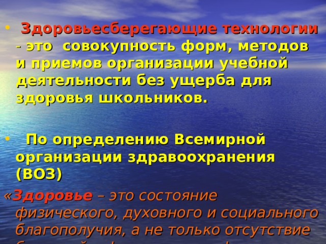  Здоровьесберегающие технологии  - это совокупность форм, методов и приемов организации учебной деятельности без ущерба для здоровья школьников.    По определению Всемирной организации здравоохранения (ВОЗ)  « Здоровье  – это состояние физического, духовного и социального благополучия, а не только отсутствие болезней и физических дефектов».  