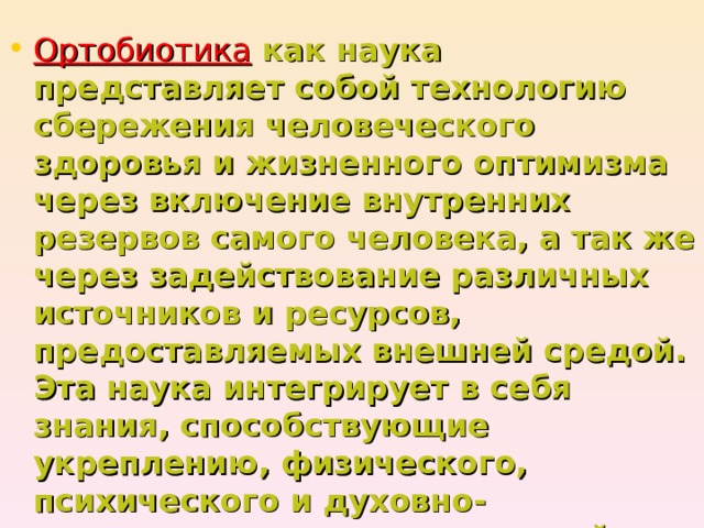 Ортобиотика  как наука представляет собой технологию сбережения человеческого здоровья и жизненного оптимизма через включение внутренних резервов самого человека, а так же через задействование различных источников и ресурсов, предоставляемых внешней средой. Эта наука интегрирует в себя знания, способствующие укреплению, физического, психического и духовно-нравственного здоровья людей.  