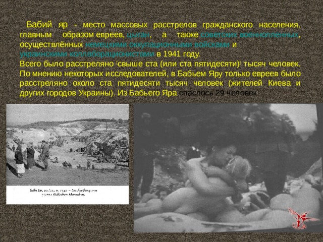  Бабий яр - место массовых расстрелов гражданского населения, главным образом  евреев ,  цыган , а также  советских военнопленных , осуществлённых  немецкими оккупационными войсками  и  украинскими коллаборационистами  в 1941 году. Всего было расстреляно [ свыше ста (или ста пятидесяти) ] тысяч человек. По мнению некоторых исследователей, в Бабьем Яру только евреев было расстреляно около ста пятидесяти тысяч человек (жителей Киева и других городов Украины). Из Бабьего Яра  спаслось 29 человек 