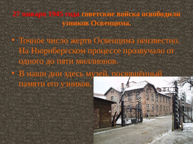 27 января 1945 года  советские войска освободили узников Освенцима. Точное число жертв Освенцима неизвестно. На Нюрнбергском процессе прозвучало от одного до пяти миллионов. В наши дни здесь музей, посвящённый памяти его узников. 