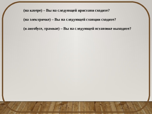 (на катере) – Вы на следующей пристани сходите? (на электричке) – Вы на следующей станции сходите? (в автобусе, трамвае) – Вы на следующей остановке выходите? 