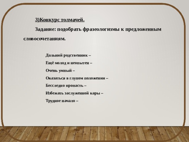 3)Конкурс толмачей. Задание: подобрать фразеологизмы к предложенным словосочетаниям. Дальний родственник – Ещё молод и неопытен – Очень умный – Оказаться в глупом положении – Бесследно пропасть – Избежать заслуженной кары – Трудное начало – 