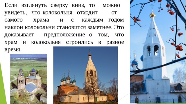 Если взглянуть сверху вниз, то можно увидеть, что колокольня отходит от самого храма и с каждым годом наклон колокольни становится заметнее. Это доказывает предположение о том, что храм и колокольня строились в разное время. 