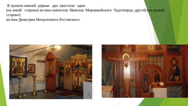 В трапезе зимней церкви два престола: один  (на левой стороне) во имя святителя Николая Мирликийского Чудотворца, другой (на правой стороне)  во имя Димитрия Митрополита Ростовского.   