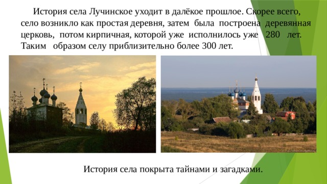  История села Лучинское уходит в далёкое прошлое. Скорее всего, село возникло как простая деревня, затем была построена деревянная церковь, потом кирпичная, которой уже исполнилось уже 280 лет. Таким образом селу приблизительно более 300 лет.  История села покрыта тайнами и загадками. 