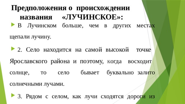 Предположения о происхождении названия «ЛУЧИНСКОЕ»: В Лучинском больше, чем в других местах щепали лучину. 2. Село находится на самой высокой точке Ярославского района и поэтому, к огда восходит солнце, то село бывает буквально залито солнечными лучами. 3. Рядом с селом, как лучи сходятся дороги из Москвы, Костромы, Суздаля.  