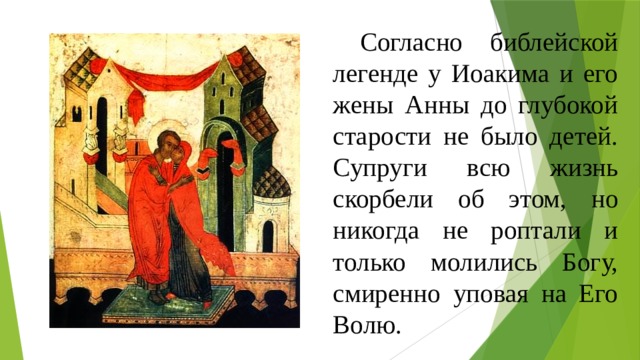  Согласно библейской легенде у Иоакима и его жены Анны до глубокой старости не было детей. Супруги всю жизнь скорбели об этом, но никогда не роптали и только молились Богу, смиренно уповая на Его Волю. 