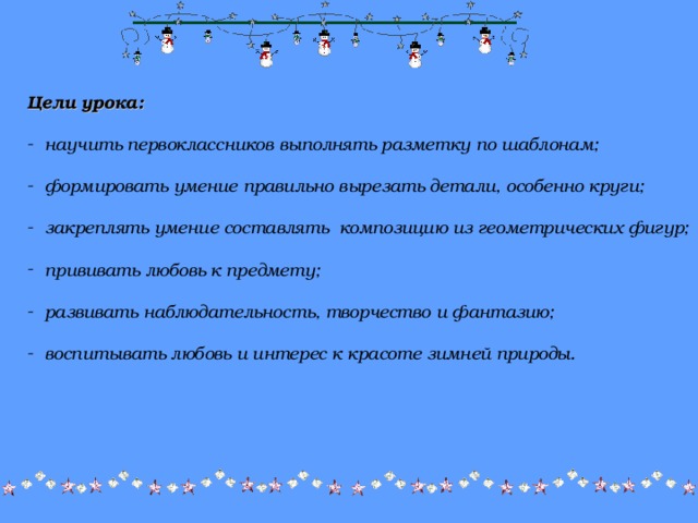 Цели урока:   научить первоклассников выполнять разметку по шаблонам;   формировать умение правильно вырезать детали, особенно круги;   закреплять умение составлять композицию из геометрических фигур;   прививать любовь к предмету;   развивать наблюдательность, творчество и фантазию;   воспитывать любовь и интерес к красоте зимней природы. 