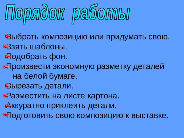 Выбрать композицию или придумать свою. Взять шаблоны. Подобрать фон. Произвести экономную разметку деталей  на белой бумаге. Вырезать детали. Разместить на листе картона. Аккуратно приклеить детали. Подготовить свою композицию к выставке. 