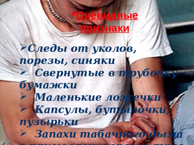 Очевидные признаки Следы от уколов, порезы, синяки  Свернутые в трубочку бумажки  Маленькие ложечки  Капсулы, бутылочки, пузырьки  Запахи табачного дыма с примесями запахов трав или синтетики  Следы от уколов, порезы, синяки.  Свернутые в трубочку бумажки.  Маленькие ложечки.  Капсулы, бутылочки, пузырьки.  Запахи табачного дыма с примесями  запахов трав или синтетики.  