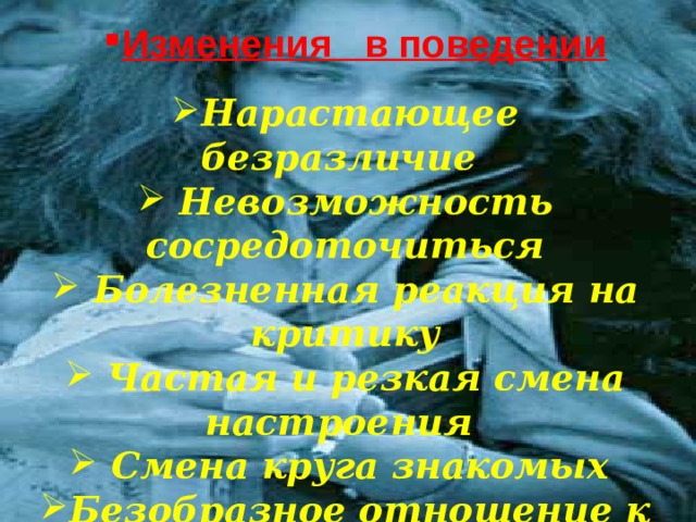 Изменения в поведении Нарастающее безразличие  Невозможность сосредоточиться  Болезненная реакция на критику  Частая и резкая смена настроения  Смена круга знакомых Безобразное отношение к учебе Проявление грубости, лени Нарушение сна  Нарастающее безразличие.  Невозможность сосредоточиться.  Болезненная реакция на критику.  Частая и резкая смена настроения.  Смена круга знакомых .  Безобразное отношение к учебе .  Проявление грубости, лени.  Нарушение сна . 