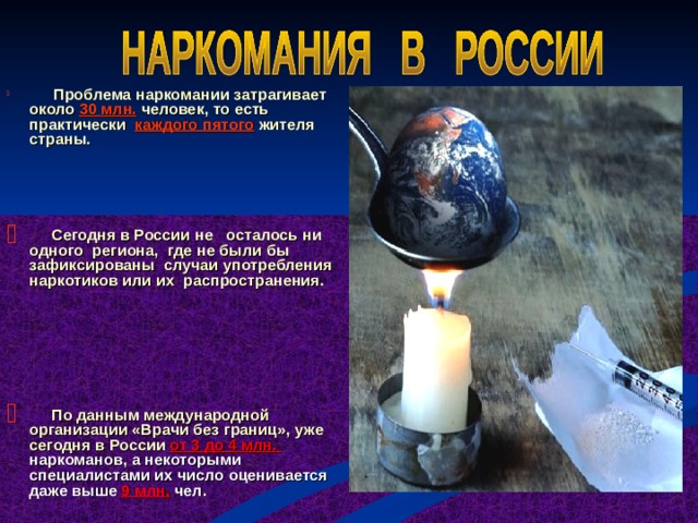  Проблема наркомании затрагивает около 30 млн. человек, то есть практически каждого пятого жителя страны.    Сегодня в России не осталось ни одного региона, где не были бы зафиксированы случаи употребления наркотиков или их распространения.     По данным международной организации «Врачи без границ», уже сегодня в России от 3 до 4 млн. наркоманов, а некоторыми специалистами их число оценивается даже выше 9 млн. чел. 