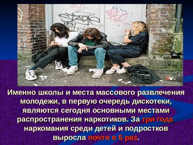 Именно школы и места массового развлечения молодежи, в первую очередь дискотеки, являются сегодня основными местами распространения наркотиков. За три года наркомания среди детей и подростков выросла почти в 6 раз . 