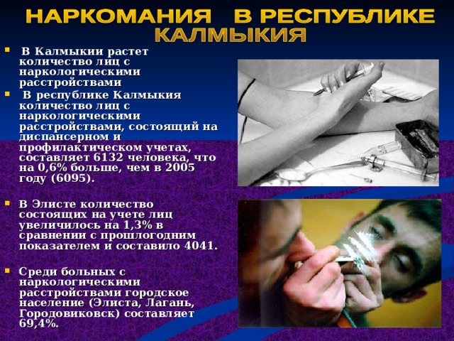 В Калмыкии растет количество лиц с наркологическими расстройствами  В республике Калмыкия количество лиц с наркологическими расстройствами, состоящий на диспансерном и профилактическом учетах, составляет 6132 человека, что на 0,6% больше, чем в 2005 году (6095).  В Элисте количество состоящих на учете лиц увеличилось на 1,3% в сравнении с прошлогодним показателем и составило 4041.  Среди больных с наркологическими расстройствами городское население (Элиста, Лагань, Городовиковск) составляет 69,4%. 