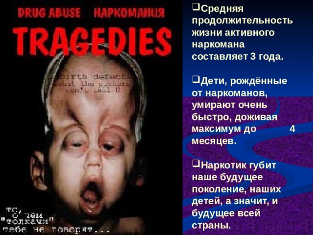 Средняя продолжительность жизни активного наркомана составляет 3 года.  Дети, рождённые от наркоманов, умирают очень быстро, доживая максимум до 4 месяцев.  Наркотик губит наше будущее поколение, наших детей, а значит, и будущее всей страны. 