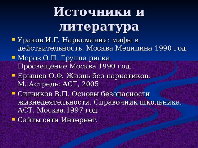 Источники и литература Ураков И.Г. Наркомания: мифы и действительность. Москва Медицина 1990 год. Мороз О.П. Группа риска. Просвещение.Москва.1990 год. Ерышев О.Ф. Жизнь без наркотиков. – М.:Астрель: АСТ, 2005 Ситников В.П. Основы безопасности жизнедеятельности. Справочник школьника. АСТ. Москва.1997 год. Сайты сети Интернет.  