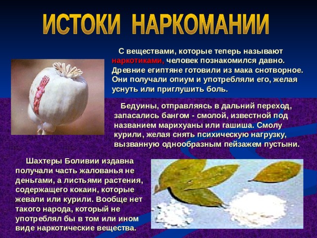  С веществами, которые теперь называют наркотиками, человек познакомился давно. Древние египтяне готовили из мака снотворное. Они получали опиум и употребляли его, желая уснуть или приглушить боль.  Бедуины, отправляясь в дальний переход, запасались бангом - смолой, известной под названием марихуаны или гашиша. Смолу курили, желая снять психическую нагрузку, вызванную однообразным пейзажем пустыни.  Шахтеры Боливии издавна получали часть жалованья не деньгами, а листьями растения, содержащего кокаин, которые жевали или курили. Вообще нет такого народа, который не употреблял бы в том или ином виде наркотические вещества.  